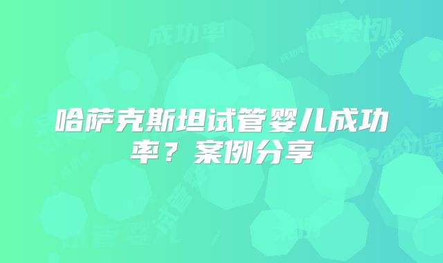 哈萨克斯坦试管婴儿成功率？案例分享