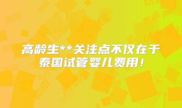 高龄生**关注点不仅在于泰国试管婴儿费用！
