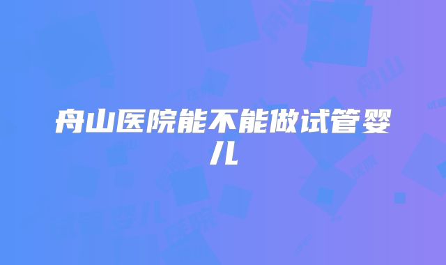 舟山医院能不能做试管婴儿