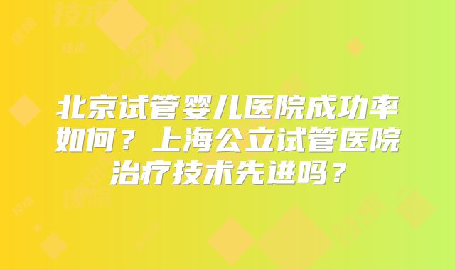 北京试管婴儿医院成功率如何?上海公立试管医院治疗技术先进吗?