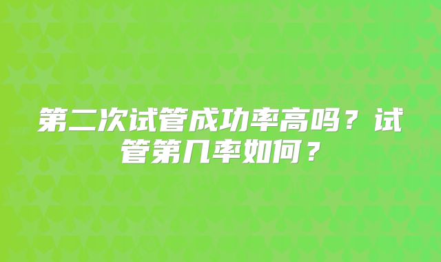 第二次试管成功率高吗?试管第几率如何?
