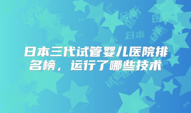 日本三代试管婴儿医院排名榜,运行了哪些技术