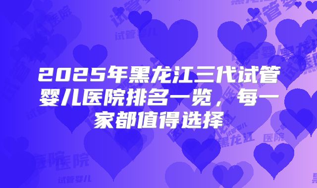 2025年黑龙江三代试管婴儿医院排名一览,每一家都值得选择