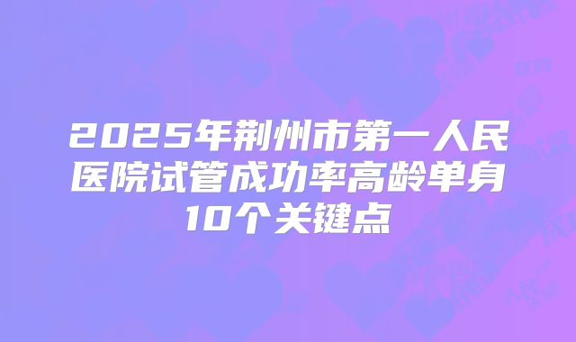 2025年荆州市第一人民医院试管成功率高龄单身10个关键点