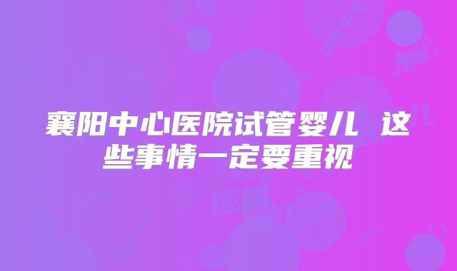 襄阳中心医院试管婴儿 这些事情一定要重视