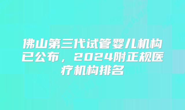 佛山第三代试管婴儿机构已公布,2024附正规医疗机构排名