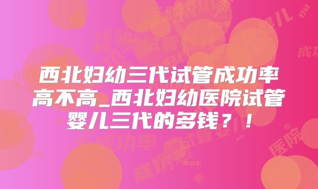 西北妇幼三代试管成功率高不高_西北妇幼医院试管婴儿三代的多钱?!