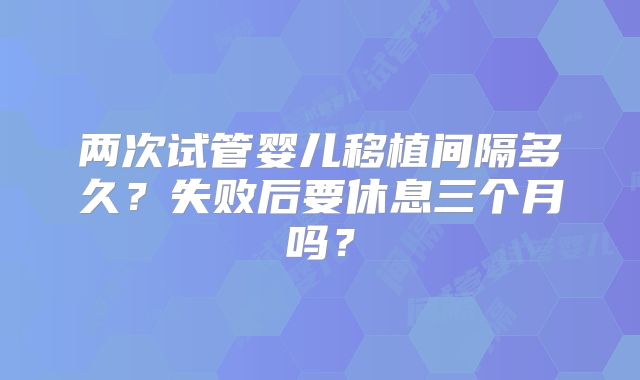 两次试管婴儿移植间隔多久？失败后要休息三个月吗？