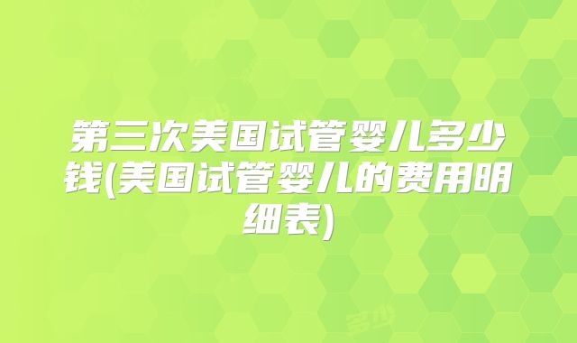 第三次美国试管婴儿多少钱(美国试管婴儿的费用明细表)