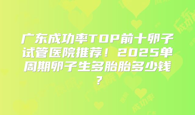 广东成功率TOP前十卵子试管医院推荐！2025单周期卵子生多胎胎多少钱？