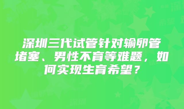 深圳三代试管针对输卵管堵塞、男性不育等难题,如何实现生育希望?