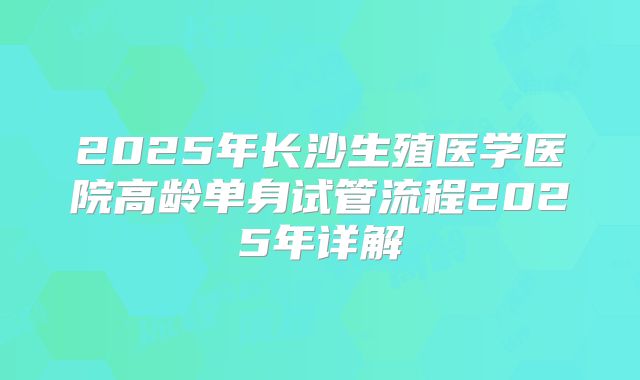 2025年长沙生殖医学医院高龄单身试管流程2025年详解