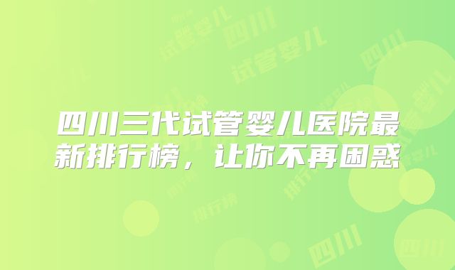 四川三代试管婴儿医院最新排行榜,让你不再困惑