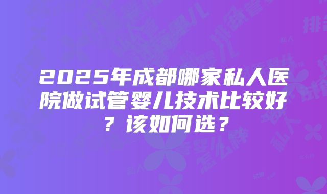 2025年成都哪家私人医院做试管婴儿技术比较好?该如何选?