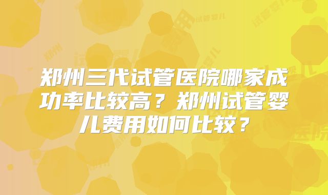 郑州三代试管医院哪家成功率比较高?郑州试管婴儿费用如何比较?
