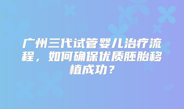 广州三代试管婴儿治疗流程,如何确保优质胚胎移植成功?