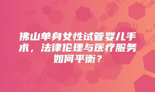 佛山单身女性试管婴儿手术,法律伦理与医疗服务如何平衡?