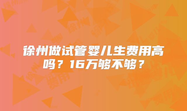 徐州做试管婴儿生费用高吗?16万够不够?