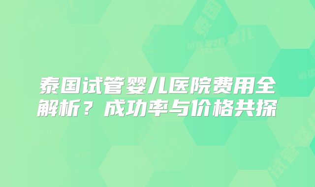 泰国试管婴儿医院费用全解析?成功率与价格共探