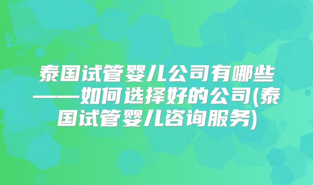 泰国试管婴儿公司有哪些——如何选择好的公司(泰国试管婴儿咨询服务)