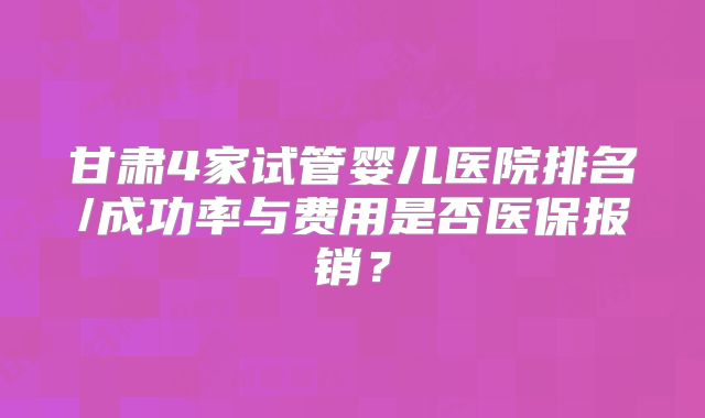 甘肃4家试管婴儿医院排名/成功率与费用是否医保报销?