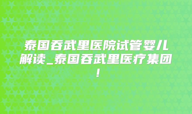 泰国吞武里医院试管婴儿解读_泰国吞武里医疗集团！