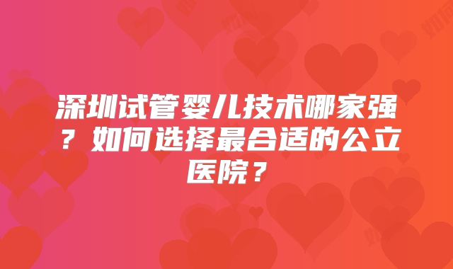 深圳试管婴儿技术哪家强?如何选择最合适的公立医院?