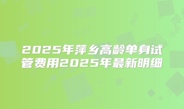 2025年萍乡高龄单身试管费用2025年最新明细