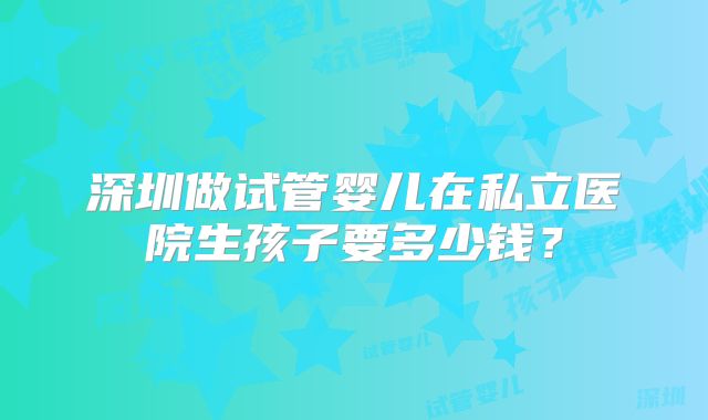深圳做试管婴儿在私立医院生孩子要多少钱?