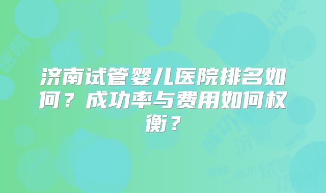 济南试管婴儿医院排名如何?成功率与费用如何权衡?