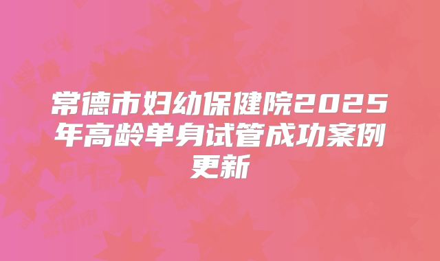 常德市妇幼保健院2025年高龄单身试管成功案例更新
