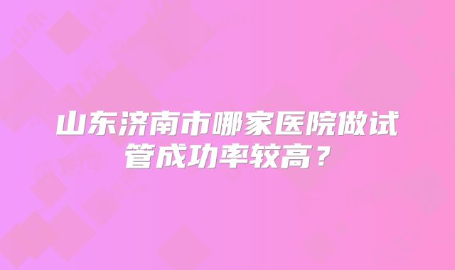 山东济南市哪家医院做试管成功率较高?