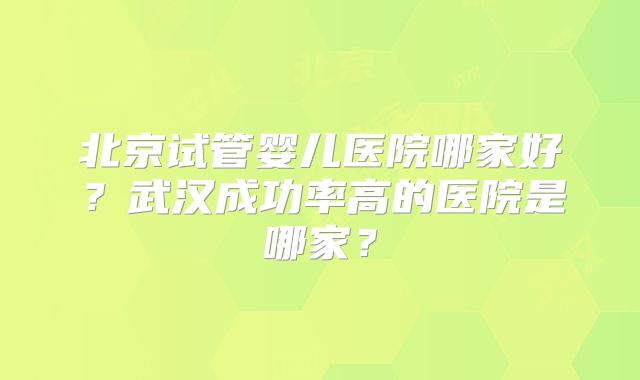 北京试管婴儿医院哪家好?武汉成功率高的医院是哪家?