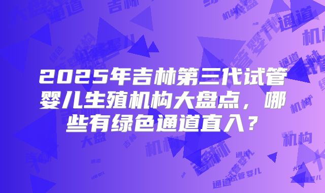 2025年吉林第三代试管婴儿生殖机构大盘点，哪些有绿色通道直入？
