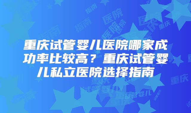重庆试管婴儿医院哪家成功率比较高?重庆试管婴儿私立医院选择指南