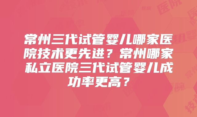 常州三代试管婴儿哪家医院技术更先进?常州哪家私立医院三代试管婴儿成功率更高?