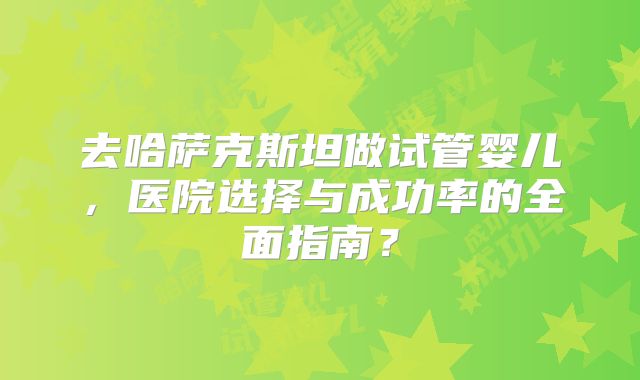 去哈萨克斯坦做试管婴儿，医院选择与成功率的全面指南？
