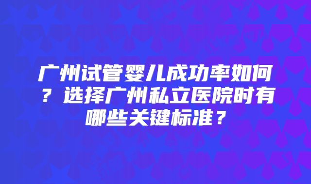 广州试管婴儿成功率如何?选择广州私立医院时有哪些关键标准?