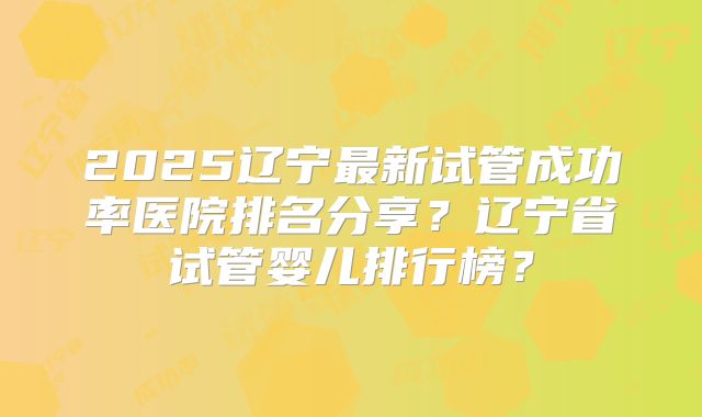 2025辽宁最新试管成功率医院排名分享?辽宁省试管婴儿排行榜?