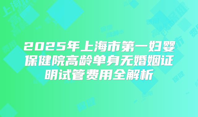 2025年上海市第一妇婴保健院高龄单身无婚姻证明试管费用全解析