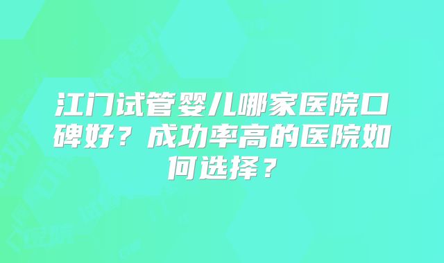 江门试管婴儿哪家医院口碑好？成功率高的医院如何选择？