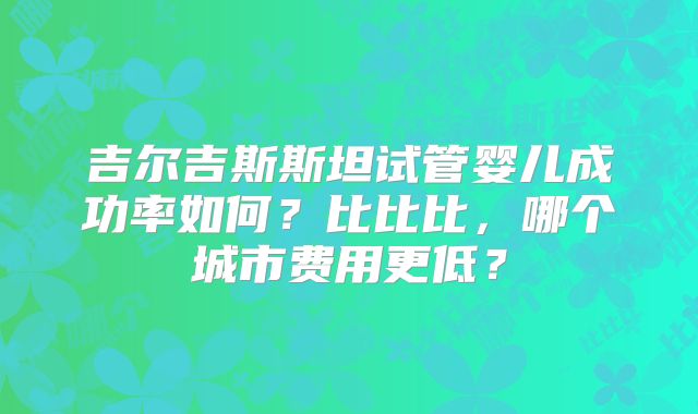 吉尔吉斯斯坦试管婴儿成功率如何?比比比,哪个城市费用更低?