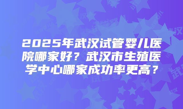 2025年武汉试管婴儿医院哪家好?武汉市生殖医学中心哪家成功率更高?