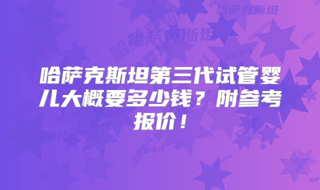 哈萨克斯坦第三代试管婴儿大概要多少钱？附参考报价！