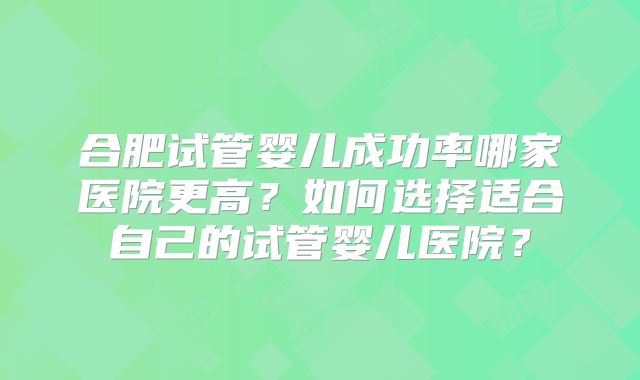合肥试管婴儿成功率哪家医院更高?如何选择适合自己的试管婴儿医院?