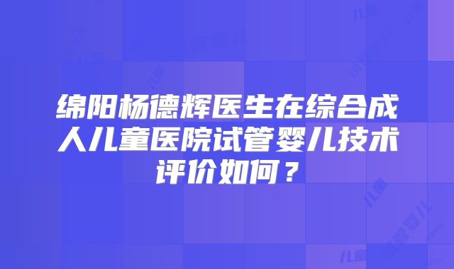 绵阳杨德辉医生在综合成人儿童医院试管婴儿技术评价如何?
