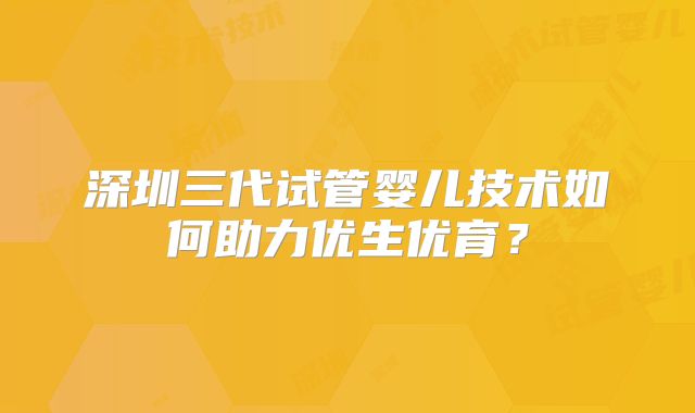 深圳三代试管婴儿技术如何助力优生优育?