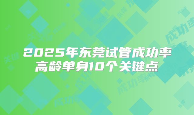 2025年东莞试管成功率高龄单身10个关键点