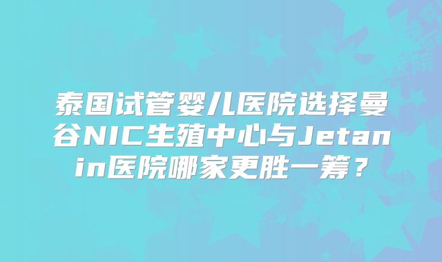 泰国试管婴儿医院选择曼谷NIC生殖中心与Jetanin医院哪家更胜一筹?