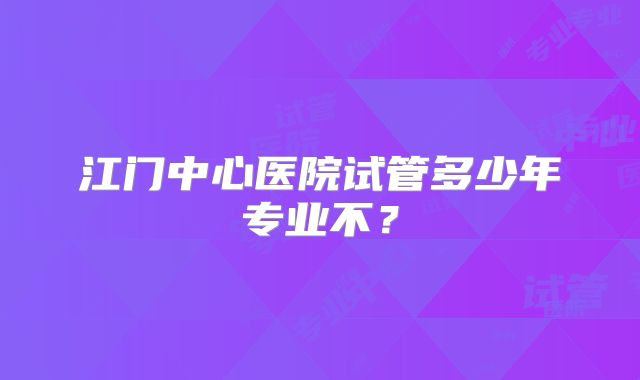 江门中心医院试管多少年专业不?